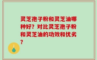 灵芝孢子粉和灵芝油哪种好？对比灵芝孢子粉和灵芝油的功效和优劣？