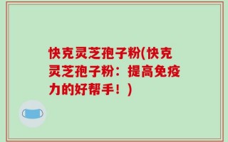 快克灵芝孢子粉(快克灵芝孢子粉：提高免疫力的好帮手！)