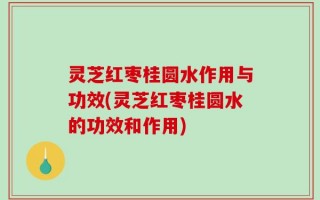 灵芝红枣桂圆水作用与功效(灵芝红枣桂圆水的功效和作用)