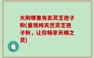 大荆哪里有卖灵芝孢子粉(重现纯天然灵芝孢子粉，让你畅享天赐之灵)