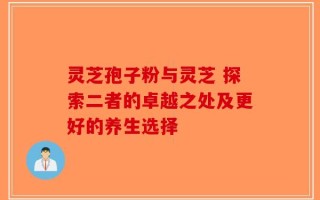 灵芝孢子粉与灵芝 探索二者的卓越之处及更好的养生选择
