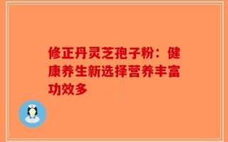 修正丹灵芝孢子粉：健康养生新选择营养丰富功效多