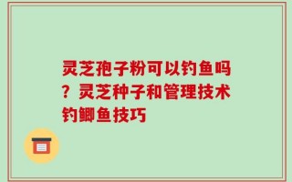 灵芝孢子粉可以钓鱼吗？灵芝种子和管理技术钓鲫鱼技巧