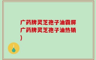 广药牌灵芝孢子油霸屏广药牌灵芝孢子油热销)