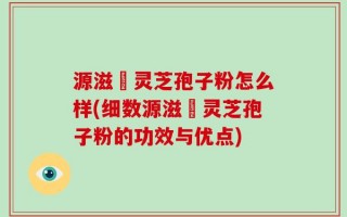 源滋湶灵芝孢子粉怎么样(细数源滋湶灵芝孢子粉的功效与优点)