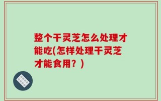 整个干灵芝怎么处理才能吃(怎样处理干灵芝才能食用？)