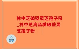林中芝破壁灵芝孢子粉_林中芝高品质破壁灵芝孢子粉