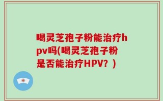 喝灵芝孢子粉能治疗hpv吗(喝灵芝孢子粉是否能治疗HPV？)