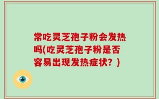 常吃灵芝孢子粉会发热吗(吃灵芝孢子粉是否容易出现发热症状？)
