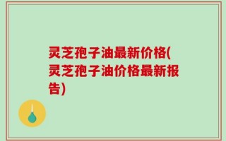 灵芝孢子油最新价格(灵芝孢子油价格最新报告)