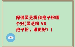 保健灵芝粉和孢子粉哪个好(灵芝粉 VS 孢子粉，谁更好？)