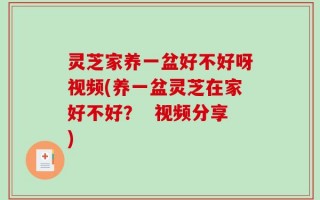 灵芝家养一盆好不好呀视频(养一盆灵芝在家好不好？  视频分享)