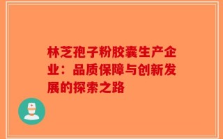 林芝孢子粉胶囊生产企业：品质保障与创新发展的探索之路