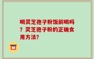 喝灵芝孢子粉饭前喝吗？灵芝孢子粉的正确食用方法？