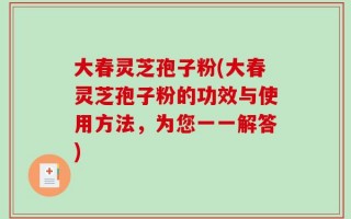 大春灵芝孢子粉(大春灵芝孢子粉的功效与使用方法，为您一一解答)