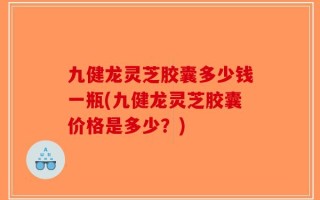 九健龙灵芝胶囊多少钱一瓶(九健龙灵芝胶囊价格是多少？)