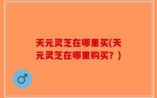 天元灵芝在哪里买(天元灵芝在哪里购买？)