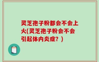 灵芝孢子粉都会不会上火(灵芝孢子粉会不会引起体内炎症？)