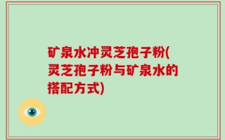 矿泉水冲灵芝孢子粉(灵芝孢子粉与矿泉水的搭配方式)