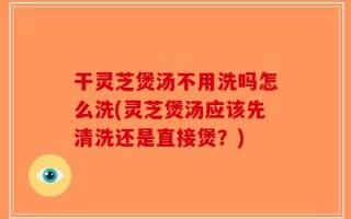 干灵芝煲汤不用洗吗怎么洗(灵芝煲汤应该先清洗还是直接煲？)