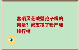 富硒灵芝破壁孢子粉的用量？灵芝孢子粉产地排行榜