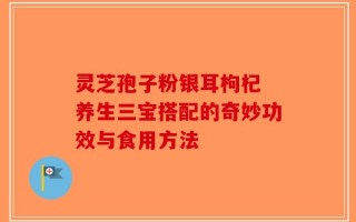 灵芝孢子粉银耳枸杞 养生三宝搭配的奇妙功效与食用方法