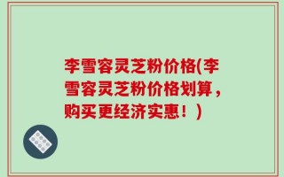 李雪容灵芝粉价格(李雪容灵芝粉价格划算，购买更经济实惠！)