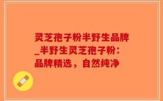 灵芝孢子粉半野生品牌_半野生灵芝孢子粉：品牌精选，自然纯净