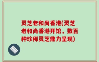 灵芝老和尚香港(灵芝老和尚香港开馆，数百种珍稀灵芝鼎力呈现)