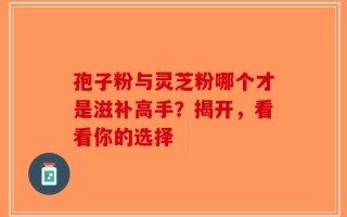 孢子粉与灵芝粉哪个才是滋补高手？揭开，看看你的选择