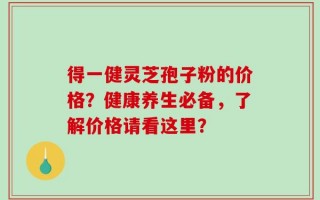 得一健灵芝孢子粉的价格？健康养生必备，了解价格请看这里？