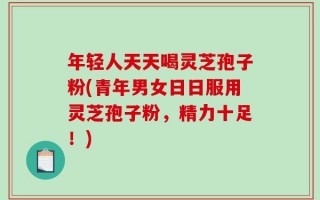 年轻人天天喝灵芝孢子粉(青年男女日日服用灵芝孢子粉，精力十足！)