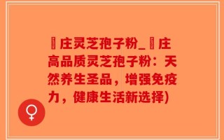 嵓庄灵芝孢子粉_嵓庄高品质灵芝孢子粉：天然养生圣品，增强免疫力，健康生活新选择)