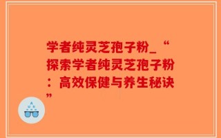 学者纯灵芝孢子粉_“探索学者纯灵芝孢子粉：高效保健与养生秘诀”