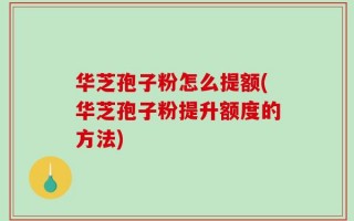 华芝孢子粉怎么提额(华芝孢子粉提升额度的方法)