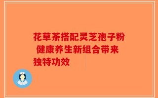花草茶搭配灵芝孢子粉 健康养生新组合带来独特功效