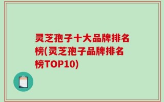 灵芝孢子十大品牌排名榜(灵芝孢子品牌排名榜TOP10)