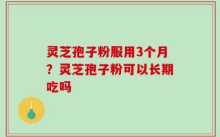 灵芝孢子粉服用3个月？灵芝孢子粉可以长期吃吗