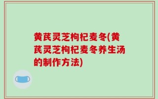 黄芪灵芝枸杞麦冬(黄芪灵芝枸杞麦冬养生汤的制作方法)