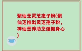 聚仙芝灵芝孢子粉(聚仙芝推出灵芝孢子粉，神仙营养助您强健身心)