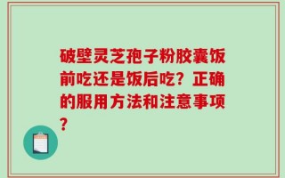 破壁灵芝孢子粉胶囊饭前吃还是饭后吃？正确的服用方法和注意事项？