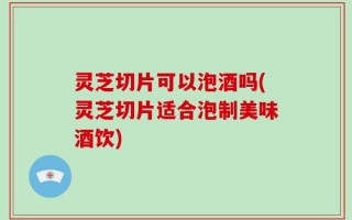 灵芝切片可以泡酒吗(灵芝切片适合泡制美味酒饮)