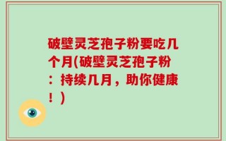 破壁灵芝孢子粉要吃几个月(破壁灵芝孢子粉：持续几月，助你健康！)