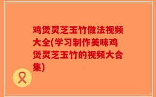 鸡煲灵芝玉竹做法视频大全(学习制作美味鸡煲灵芝玉竹的视频大合集)