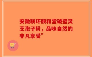 安徽联环颐和堂破壁灵芝孢子粉，品味自然的非凡享受”