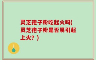 灵芝孢子粉吃起火吗(灵芝孢子粉是否易引起上火？)