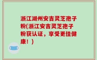 浙江湖州安吉灵芝孢子粉(浙江安吉灵芝孢子粉获认证，享受更佳健康！)
