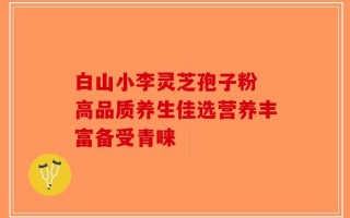 白山小李灵芝孢子粉 高品质养生佳选营养丰富备受青睐