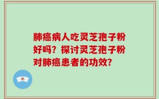肺癌病人吃灵芝孢子粉好吗？探讨灵芝孢子粉对肺癌患者的功效？