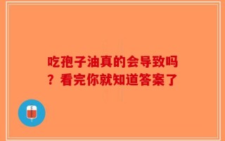 吃孢子油真的会导致吗？看完你就知道答案了